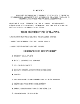 PLANNING:
PLANNING IS EXERCISE OF INTELLIGENT ANTICIPATION IN ORDER TO
ESTABLISH HOW AN OBJECTIVE CAN BE ACHIEVED, OR A NEED FULFILLED, IN
CIRCUMSTANCES WHICH ARE INVARIABLE RESTRICTIVE.
PLANNING IS AN ACT OF PREDICTION, THE ACCURACY OF WHICH VARIES
ENORMOUSLY DEPENDING UPON THE KIND OF OBJECTIVE, THE SKILL OF THE
PLANNER AND HIS TECHNIQUES AND CHANCE.
THERE ARE THREE TYPES OF PLANNING:
1.PRODUCTION PLANNING RELATING THE QUALITIES OF SALE.
2.PRODUCTION PLANNING RELATING TO THE METHOD.
3.PRODUCTION PLANNING RELATING TO TIME.
MERCHANDISERS RESPONSIBILITY
 PRODUCT DEVELOPMENT
 MARKET AND PRODUCT ANALYSIS
 SELLING THE CONCEPT
 BOOKING ORDERS AND CONFIRMING DELIVERIES
 COSTING
 GIVING SHIPPING INSTRUCTIONS AND FOLLOWING SHIPPING,
 HELPING DOCUMENTATION DEPARTMENT
 TAKING RESPONSIBILITY FOR INSPECTIONS AND
 FOLLOWING UP THE SHIPMENT.
 