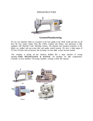 INFRASTRUCTURE
GarmentManufacturing
We use raw materials which are accepted as the best quality in the whole world and they are all
from the best master bathes firms like CIBA, Clariant and Dystar. Our laboratory is fully
equipped with Macbeth Color Matching System. The physical and chemical properties of the
fabrics are verified with up-to-date labs and quality control systems. We have a daily output of
10 Tons of Fabric and can increase this by laying on extra shifts as they become needed.
The company is having all the moderen facilities like a large selection of sewing
machines, JUKI, PEGASUS,JACK & KANSAI. All machines are fully computerized.
Currently we have installed 150 sewing machines working to their full capacity.
Juki Pegasus
Hashima Kansai
 