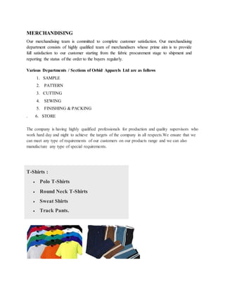 The company is having highly qualified professionals for production and quality supervisors who
work hard day and night to achieve the targets of the company in all respects.We ensure that we
can meet any type of requirements of our customers on our products range and we can also
manufacture any type of special requirements.
T-Shirts :
 Polo T-Shirts
 Round Neck T-Shirts
 Sweat Shirts
 Track Pants.
MERCHANDISING
Our merchandising team is committed to complete customer satisfaction. Our merchandising
department consists of highly qualified team of merchandisers whose prime aim is to provide
full satisfaction to our customer starting from the fabric procurement stage to shipment and
reporting the status of the order to the buyers regularly.
Various Departments / Sections of Orbid Apparels Ltd are as follows
1. SAMPLE
2. PATTERN
3. CUTTING
4. SEWING
5. FINISHING & PACKING
. 6. STORE
 