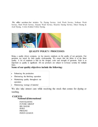 We offer services that includes Tie Dyeing Service, Acid Wash Service, Softener Wash
Service, Hard Wash Service, Enzyme Wash Service, Reactive Dyeing Service, Direct Dyeing &
Acid Dyeing, Cotton Knitted Fabric Dyeing.
QUALITY POLICY / PROCESSES
Being a quality driven company, we lay massive emphasis on the quality of our garments. Our
garments are noted for their quality workmanship. We ensure that the fabric is of the finest
quality. A lot of emphasis is laid on the designs, color and strength of garments. Style is as
important as quality is significant. All our products are subject to in-house scrutiny for multiple
times.
Some of our quality objectives include the following:
 Enhancing the production
 Eliminating the finishing operation
 Maintaining quality throughout our
operation
 Minimizing wastage of material
We also take utmost care while receiving the stock that comes for dyeing or
washing.
CLIENTS
National &International
PANTALOONS
FUTURE GROUP
BIG BAZAR
DUKE
PROLINE
INDUS LEAGUE
 