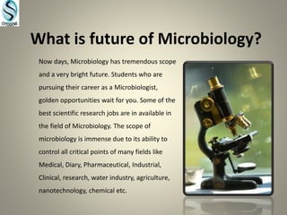 What is future of Microbiology?
Now days, Microbiology has tremendous scope
and a very bright future. Students who are
pursuing their career as a Microbiologist,
golden opportunities wait for you. Some of the
best scientific research jobs are in available in
the field of Microbiology. The scope of
microbiology is immense due to its ability to
control all critical points of many fields like
Medical, Diary, Pharmaceutical, Industrial,
Clinical, research, water industry, agriculture,
nanotechnology, chemical etc.
 
