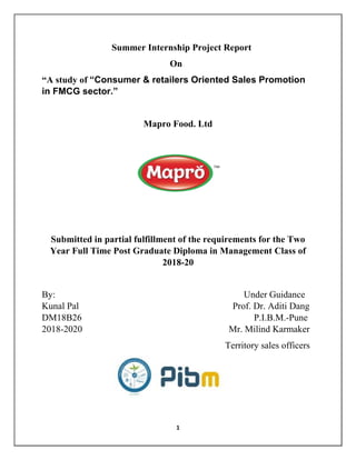 1
Summer Internship Project Report
On
“A study of “Consumer & retailers Oriented Sales Promotion
in FMCG sector.”
Mapro Food. Ltd
Submitted in partial fulfillment of the requirements for the Two
Year Full Time Post Graduate Diploma in Management Class of
2018-20
By: Under Guidance
Kunal Pal Prof. Dr. Aditi Dang
DM18B26 P.I.B.M.-Pune
2018-2020 Mr. Milind Karmaker
Territory sales officers
 