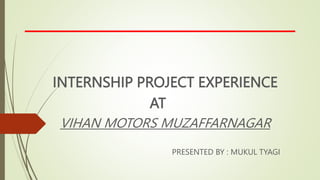 INTERNSHIP PROJECT EXPERIENCE
AT
VIHAN MOTORS MUZAFFARNAGAR
PRESENTED BY : MUKUL TYAGI
 