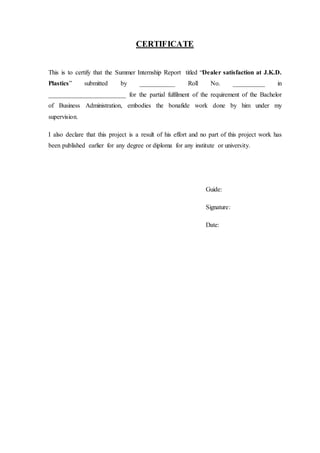 CERTIFICATE
This is to certify that the Summer Internship Report titled “Dealer satisfaction at J.K.D.
Plastics” submitted by ___________ Roll No. __________ in
________________________ for the partial fulfilment of the requirement of the Bachelor
of Business Administration, embodies the bonafide work done by him under my
supervision.
I also declare that this project is a result of his effort and no part of this project work has
been published earlier for any degree or diploma for any institute or university.
Guide:
Signature:
Date:
 