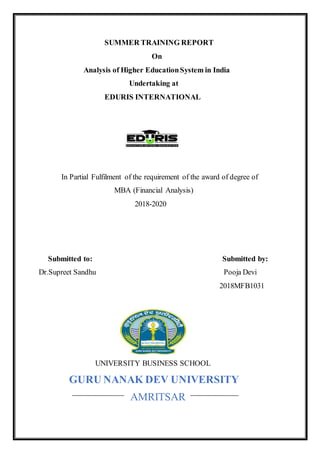 SUMMER TRAINING REPORT
On
Analysis of Higher EducationSystem in India
Undertaking at
EDURIS INTERNATIONAL
In Partial Fulfilment of the requirement of the award of degree of
MBA (Financial Analysis)
2018-2020
Submitted to: Submitted by:
Dr.Supreet Sandhu Pooja Devi
2018MFB1031
UNIVERSITY BUSINESS SCHOOL
GURU NANAK DEV UNIVERSITY
AMRITSAR
 