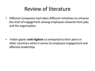 Review of literature
• Different companies had taken different initiatives to enhance
the level of engagement among employees towards their jobs
and the organisation
• Indian giants rank highest as compared to their peers in
other countries when it comes to employee engagement and
effective leadership.
 