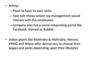 • Infosys
– Plans to have its own radio.
– host talk shows where top management would
interact with the employees.
– company also has a social networking portal like
Facebook. Named as Bubble.
• Indian giants like Mahindra & Mahindra, Mercer,
KPMG and Wipro offer democracy to choose their
wages and perks depending upon their lifestyles
 
