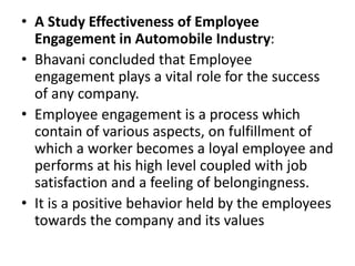 • A Study Effectiveness of Employee
Engagement in Automobile Industry:
• Bhavani concluded that Employee
engagement plays a vital role for the success
of any company.
• Employee engagement is a process which
contain of various aspects, on fulfillment of
which a worker becomes a loyal employee and
performs at his high level coupled with job
satisfaction and a feeling of belongingness.
• It is a positive behavior held by the employees
towards the company and its values
 