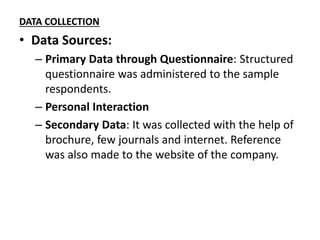 DATA COLLECTION
• Data Sources:
– Primary Data through Questionnaire: Structured
questionnaire was administered to the sample
respondents.
– Personal Interaction
– Secondary Data: It was collected with the help of
brochure, few journals and internet. Reference
was also made to the website of the company.
 
