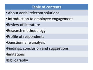 Table of contents
• About aerial telecom solutions
• Introduction to employee engagement
•Review of literature
•Research methodology
•Profile of respondents
•Questionnaire analysis
•Findings, conclusion and suggestions
•limitations
•Bibliography
 