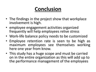 Conclusion
• The findings in the project show that workplace
involvement is high.
• employee engagement activities organized
frequently will help employees relive stress
• Work-life balance policy needs to be customized
• Employee retention rate is seen to be high as
maximum employees see themselves working
here one year from know.
• This study has a huge scope and must be carried
on in the entire organization as this will add up to
the performance management of the employees
 