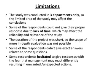 Limitations
• The study was conducted in 3 departments only, so
the limited area of the study may affect the
conclusions
• Some of the respondents could not give their proper
response due to lack of time which may affect the
reliability and relevance of the study
• The duration of the project was short, so the scope of
more in-depth evaluation was not possible
• Some of the respondents didn’t give exact answers
related to some questions.
• Some respondents hesitated to give responses with
the fear that management may react differently
resulting in unwanted /unexpected actions.
 