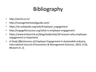 Bibliography
• http://aerial.co.in/
• http://managementstudyguide.com/
• https://en.wikipedia.org/wiki/Employee_engagement
• http://engageforsuccess.org/what-is-employee-engagement
• https://www.torbenrick.eu/blog/leadership/10-reasons-why-employee-
engagement-is-important/
• A Study Effectiveness of Employee Engagement in Automobile Industry,
International Journal of Economics & Management Sciences, 2015, 4:10,
Bhavani et. al.
 