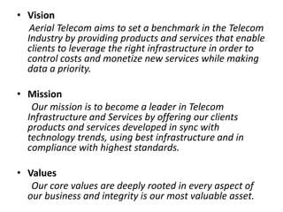 • Vision
Aerial Telecom aims to set a benchmark in the Telecom
Industry by providing products and services that enable
clients to leverage the right infrastructure in order to
control costs and monetize new services while making
data a priority.
• Mission
Our mission is to become a leader in Telecom
Infrastructure and Services by offering our clients
products and services developed in sync with
technology trends, using best infrastructure and in
compliance with highest standards.
• Values
Our core values are deeply rooted in every aspect of
our business and integrity is our most valuable asset.
 