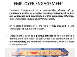 EMPLOYEE ENGAGEMENT
• Employee Engagement is a measureable degree of an
employee's positive or negative emotional attachment to their
job, colleagues and organization which profoundly influences
their willingness to learn & perform at work.
• An "engaged employee" is one who is fully involved in, and
enthusiastic about, his or her work.
• Engagement is seen as a positive attitude to the job and it is
distinguished from both job satisfaction and commitment. It is
more temporary and volatile than commitment, which is a more
stable perception.
 