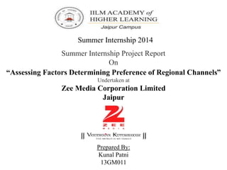 Summer Internship 2014
Summer Internship Project Report
On
“Assessing Factors Determining Preference of Regional Channels”
Undertaken at
Zee Media Corporation Limited
Jaipur
Prepared By:
Kunal Patni
13GM011
 