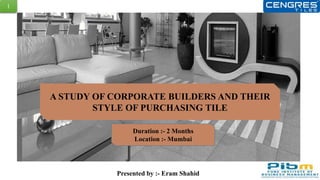 A STUDY ON ANALYSIS OF CORPORATE BUILDER AND
THEIR STYLE OF PURCHASING TILE
Duration :- 20th May to 20th July
Location :- Mumbai
Presented by :- Eram Shahid
1
A STUDY OF CORPORATE BUILDERS AND THEIR
STYLE OF PURCHASING TILE
Duration :- 2 Months
Location :- Mumbai
 