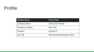 Profile
Student Name Paras Garg
Company Name Kairos Italy Theater
Company Location New York
Duration Summer 2
Job Title Web Developer/Designer Intern
 
