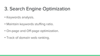 3. Search Engine Optimization
• Keywords analysis.
• Maintain keywords stuffing ratio.
• On-page and Off-page optimization.
• Track of domain web ranking.
 