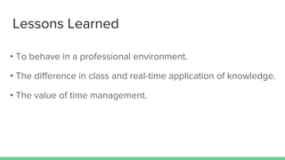Lessons Learned
• To behave in a professional environment.
• The difference in class and real-time application of knowledge.
• The value of time management.
 