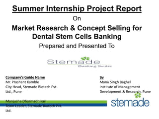 Summer Internship Project Report
On

Market Research & Concept Selling for
Dental Stem Cells Banking
Prepared and Presented To

Company’s Guide Name
Mr. Prashant Kamble
City Head, Stemade Biotech Pvt.
Ltd., Pune
Manjusha Dharmadhikari
Team Leader, Stemade Biotech Pvt.
Ltd.

By
Manu Singh Baghel
Institute of Management
Development & Research, Pune

 
