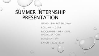 SUMMER INTERNSHIP
PRESENTATION
NAME-: BHARAT BHUSHAN
ROLL NO. -: 2019
PROGRAMME-: MBA (DUAL
SPECIALIZATION)
SEMESTER-: 3RD
BATCH-: 2022-2024
 