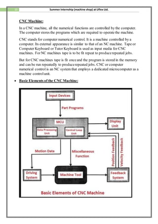 10 Summer Internship (machine shop) at Uflex Ltd.
CNC Machine:
In a CNC machine, all the numerical functions are controlled by the computer.
The computer stores the programs which are required to operate the machine.
CNC stands for computer numerical control. It is a machine controlled by a
computer. Its external appearance is similar to that of an NC machine. Tape or
Computer Keyboard or Tutor Keyboard is used as input media for CNC
machines. ForNC machines tape is to be fit repeat to producerepeated jobs.
But for CNC machines tape is fit onceand the program is stored in the memory
and can be run repeatedly to producerepeated jobs. CNC or computer
numerical control is an NC system that employs a dedicated microcomputer as a
machine controlunit.
 Basic Elements of the CNC Machine:
 