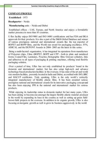 3 Summer Internship (machine shop) at Uflex Ltd.
COMPANYPROFILE
Established– 1973
Headquarter – Noida
Manufacturing units – Noida and Dubai
Established offices - UAE, Europe, and North America and enjoys a formidable
market presence in more than 85 countries.
U flex facility enjoys ISO 9001 and ISO 14001 certifications and has FDA and BGA
approvals for their products. Itis also a part of the D&B Global Database and winner
of various prestigious national and international awards like the top exporter of
BOPET and BOPP films, and the World star award for packaging excellence. FPA,
AIMCAL and the DUPONT Awards in 2004- 2005 are the latest in this series.
Being a multi-faceted organization, it has integrated its operations from manufacture
of Polyester chips, Films (BOPET, BOPP and CPP - both in plain and metalized
form), Coated Film, Laminates, Pouches, Holographic films Gravure cylinders, Inks
and adhesives to all types of packaging & printing machines, offering total flexible
packaging solution.
Over a period of time, Uflex has not only established its products’ brand in the
domestic and international market, but has also setup high-tech and advance
technology-based productionfacilities in the overseas. It has state of the art and world
size modernfacilities, presently located in India and Dubai, accredited with ISO, BRC
and HACCP certificates. Truly speaking, Uflex is the only world’s vertically
integrated manufacturer of flexible plastic films. It has been awarded various
prestigious national and international awards for its innovative packaging conceptand
has also been enjoying IPR in the national and international market for various
products.
While enjoying its leadership status in domestic market for last many years, Uflex
has been aiming to becomeone amongst the largest flexible plastic material producer
in the world by expanding its base in the country as well as setting up green field/
brown field projects in the overseas. In addition to its organic growth, Uflex is also
focusing on inorganic growth as well to grow its business aggressively in the world
 