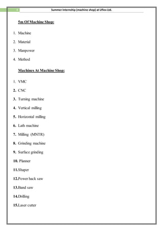 4 Summer Internship (machine shop) at Uflex Ltd.
5m Of Machine Shop:
1. Machine
2. Material
3. Manpower
4. Method
Machines At Machine Shop:
1. VMC
2. CNC
3. Turning machine
4. Vertical milling
5. Horizontal milling
6. Lath machine
7. Milling (MNTR)
8. Grinding machine
9. Surface grinding
10. Planner
11.Shaper
12.Power hack saw
13.Band saw
14.Drilling
15.Laser cutter
 