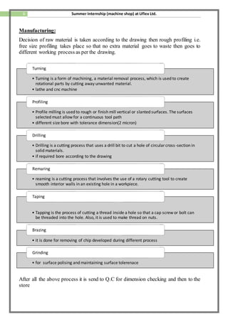 6 Summer Internship (machine shop) at Uflex Ltd.
Manufacturing:
Decision of raw material is taken according to the drawing then rough profiling i.e.
free size profiling takes place so that no extra material goes to waste then goes to
different working process as per the drawing.
After all the above process it is send to Q.C for dimension checking and then to the
store
• Turning is a form of machining, a material removal process, which is used to create
rotational parts by cutting away unwanted material.
• lathe and cnc machine
Turning
• Profile milling is used to rough or finish mill vertical or slanted surfaces. The surfaces
selected must allow for a continuous tool path
• different size bore with tolerance dimension(2 micron)
Profiling
• Drilling is a cutting process that uses a drill bit to cut a hole of circular cross-section in
solid materials.
• if required bore according to the drawing
Drilling
• reaming is a cutting process that involves the use of a rotary cutting tool to create
smooth interior walls in an existing hole in a workpiece.
Remaring
• Tapping is the process of cutting a thread inside a hole so that a cap screw or bolt can
be threaded into the hole. Also, it is used to make thread on nuts.
Taping
• it is done for removing of chip developed during different process
Brazing
• for surface polising and maintaining surface tolerenace
Grinding
 