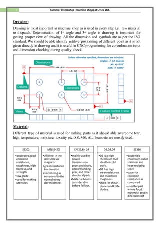 7 Summer Internship (machine shop) at Uflex Ltd.
Drawing:
Drawing is most important in machine shop as is used in every step i.e. raw material
to dispatch. Determination of 1st angle and 3rd angle in drawing is important for
getting proper view of drawing. All the dimension and symbols are as per the ISO
standard. We should be able identify relative positioning ofdifferent point as it is not
given directly in drawing and it is useful in CNC programming for co-ordination input
and dimension checking during quality check.
Material:
Different type of material is used for making parts as it should able overcome tear,
high temperature, moisture, toxicity etc. SS, MS, AL, brass etc are mostly used.
SS202
•possessesgood
corrosion
resistance,
toughness, high
harness, and
strength
•low grade
•usedformaking
utensiles
MS(SS420)
•All steel inthe
400 seriesis
magnetic.
•great resistance
to corrosion.
•verystrongas
comparedto the
normal every
day mildsteel
EN 29,EN 24
•mainlyusedin
power
transmission
gearsand shafts,
aircraft landing
gear,and other
structural parts.
•Material bends
considerably
before failour.
D2,D3,D4
•D2 isa high
chromiumtool
steel forcold
work.
•D2 has high
wearresistance
and moderate
toughness
•Usedfor shear,
planerandknife
blades.
SS316
•austenitic
chromium-nickel
stainlessand
heat-resisting
steel
•superior
corrosion
resistance as
compared
•usedforpart
where food
materaial getsin
directcontact
 