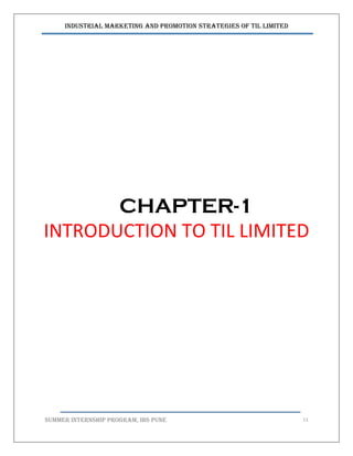 Industrial Marketing and Promotion Strategies of TIL Limited
SUMMER INTERNSHIP PROGRAM, IBS PUNE 11
CHAPTER-1
INTRODUCTION TO TIL LIMITED
 