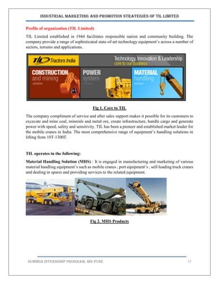 Industrial Marketing and Promotion Strategies of TIL Limited
SUMMER INTERNSHIP PROGRAM, IBS PUNE 12
Profile of organization (TIL Limited)
TIL Limited established in 1944 facilitates responsible nation and community building. The
company provide a range of sophisticated state-of-art technology equipment’s across a number of
sectors, terrains and applications.
Fig 1. Core to TIL
The company compliment of service and after sales support makes it possible for its customers to
excavate and mine coal, minerals and metal ore, create infrastructure, handle cargo and generate
power with speed, safety and sensitivity. TIL has been a pioneer and established market leader for
the mobile cranes in India. The most comprehensive range of equipment’s handling solutions in
lifting from 10T-1300T.
TIL operates in the following:
Material Handling Solution (MHS) : It is engaged in manufacturing and marketing of various
material handling equipment’s such as mobile cranes , port equipment’s , self-loading truck cranes
and dealing in spares and providing services to the related equipment.
Fig 2. MHS Products
 