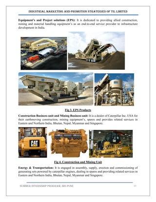 Industrial Marketing and Promotion Strategies of TIL Limited
SUMMER INTERNSHIP PROGRAM, IBS PUNE 13
Equipment’s and Project solutions (EPS): It is dedicated to providing allied construction,
mining and material handling equipment’s as an end-to-end service provider to infrastructure
development in India.
Fig 3. EPS Products
Construction Business unit and Mining Business unit: It is a dealer of Caterpillar Inc. USA for
their earthmoving construction, mining equipment’s, spares and provides related services in
Eastern and Northern India, Bhutan, Nepal, Myanmar and Singapore.
Fig 4. Construction and Mining Unit
Energy & Transportation: It is engaged in assembly, supply, erection and commissioning of
generating sets powered by caterpillar engines, dealing in spares and providing related services in
Eastern and Northern India, Bhutan, Nepal, Myanmar and Singapore.
 