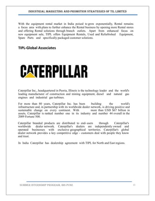 Industrial Marketing and Promotion Strategies of TIL Limited
SUMMER INTERNSHIP PROGRAM, IBS PUNE 15
With the equipment rental market in India poised to grow exponentially, Rental remains
a focus area with plans to further enhance the Rental business by opening more Rental stores
and offering Rental solutions through branch outlets. Apart from enhanced focus on
new equipment sale, TIPL offers Equipment Rentals, Used and Refurbished Equipment,
Spare Parts and specifically packaged customer solutions.
TIPL-Global Associates
Caterpillar Inc., headquartered in Peoria, Illinois is the technology leader and the world's
leading manufacturer of construction and mining equipment, diesel and natural gas
engines and industrial gas turbines.
For more than 80 years, Caterpillar Inc. has been building the world's
infrastructure and, in partnership with its worldwide dealer network, is driving positive and
sustainable change on every continent. With more than USD $67 billion in
assets, Caterpillar is ranked number one in its industry and number 44 overall in the
2009 Fortune 500.
Caterpillar branded products are distributed to end- users through Caterpillar's
worldwide dealer network. Caterpillar's dealers are independently owned and
operated businesses with exclusive geographical territories. Caterpillar's global
dealer network provides a key competitive edge - customers deal with people they know
and trust.
In India Caterpillar has dealership agreement with TIPL for North and East regions.
 