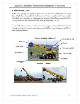 Industrial Marketing and Promotion Strategies of TIL Limited
SUMMER INTERNSHIP PROGRAM, IBS PUNE 19
 Rough Terrain Cranes
An RT crane typically has a hydraulic boom, four tires, two axles, and features four-wheel
drive and all-wheel steering for off-road operations. Common uses for an RT crane include
off-road job sites where there are tight clearances. Capacities of an RT crane range from 20 to
130 tons. RT cranes have boom lengths that range between 80 and 140 feet.
Features in Rough Terrain Cranes such as compactness, high maneuverability due to all wheel
steering, robustness in construction and high torque multiplicity make these cranes suitable for
rough terrain applications.
 