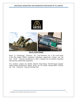 Industrial Marketing and Promotion Strategies of TIL Limited
SUMMER INTERNSHIP PROGRAM, IBS PUNE 26
Fig 15. ASTEC Range
Based in Chattanooga, Tennessee, the Astec Industries, Inc. is the world leader
in Hot Mix Asphalt (HMA) equipment technology, support and training and the
only North American manufacturer to offer a complete line of portable, relocatable
and stationary asphalt plant equipments.
Core products include the Double Barrel® Drum Mixer; TCII PC-based computer
control system; the Phoenix® Burner Series; the Six Pack® Portable HMA Facility;
and New Generation long-term Storage Silos.
 