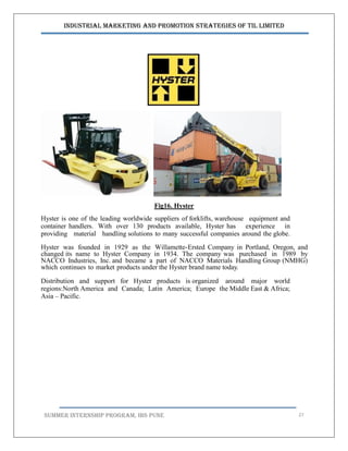 Industrial Marketing and Promotion Strategies of TIL Limited
SUMMER INTERNSHIP PROGRAM, IBS PUNE 27
Fig16. Hyster
Hyster is one of the leading worldwide suppliers of forklifts, warehouse equipment and
container handlers. With over 130 products available, Hyster has experience in
providing material handling solutions to many successful companies around the globe.
Hyster was founded in 1929 as the Willamette-Ersted Company in Portland, Oregon, and
changed its name to Hyster Company in 1934. The company was purchased in 1989 by
NACCO Industries, Inc. and became a part of NACCO Materials Handling Group (NMHG)
which continues to market products under the Hyster brand name today.
Distribution and support for Hyster products is organized around major world
regions:North America and Canada; Latin America; Europe the Middle East & Africa;
Asia – Pacific.
 