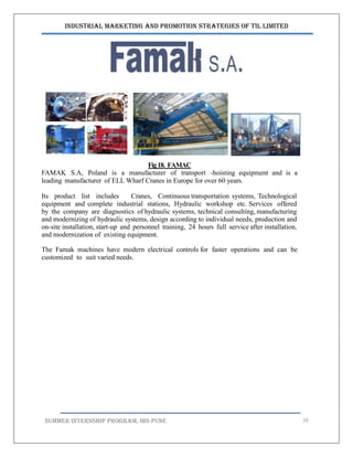 Industrial Marketing and Promotion Strategies of TIL Limited
SUMMER INTERNSHIP PROGRAM, IBS PUNE 29
Fig18. FAMAC
FAMAK S.A, Poland is a manufacturer of transport -hoisting equipment and is a
leading manufacturer of ELL Wharf Cranes in Europe for over 60 years.
Its product list includes Cranes, Continuous transportation systems, Technological
equipment and complete industrial stations, Hydraulic workshop etc. Services offered
by the company are diagnostics of hydraulic systems, technical consulting, manufacturing
and modernizing of hydraulic systems, design according to individual needs, production and
on-site installation, start-up and personnel training, 24 hours full service after installation,
and modernization of existing equipment.
The Famak machines have modern electrical controls for faster operations and can be
customized to suit varied needs.
 