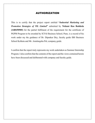 AUTHORIZATION
This is to certify that the project report entitled “Industrial Marketing and
Promotion Strategies of TIL Limited” submitted by Nishant Rao Boddeda
(14BSP0905) for the partial fulfilment of the requirement for the certificate of
PGPM Program to be awarded by ICFAI Business School, Pune, is a record of his
work under my the guidance of Dr. Dipankar Dey, faculty guide IBS Business
School Kolkata and Mr. Amalangshu Pal, company guide.
I confirm that the report truly represents my work undertaken as Summer Internship
Program. I also confirm that the contents of the report and the views contained herein
have been discussed and deliberated with company and faculty guide.
 