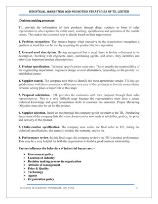 Industrial Marketing and Promotion Strategies of TIL Limited
SUMMER INTERNSHIP PROGRAM, IBS PUNE 32
Decision making processes
TIL provide the information of their products through direct contacts in form of sales
representatives who explains the entire need, working, specification and operation of the mobile
cranes. This makes the customer help to decide based on their requirement.
1. Problem recognition. The process begins when executive in the organization recognizes a
problem or need that can be met by acquiring the product for their operation.
2. General need description. Having recognized that a need, there is further refinement to its
description. Working with engineers, users, purchasing agents, and others, they identifies and
prioritizes important product characteristics.
3. Product specification. Technical specifications come next. This is usually the responsibility of
the engineering department. Engineers design several alternatives, depending on the priority list
established earner.
4. Supplier search. The company now tries to identify the most appropriate vendor. TIL has got
good contact with their customers so it become very easy of the customers to directly contact them.
Personal selling plays a major role at this stage.
5. Proposal solicitation. TIL provides the customers with their proposal through their sales
representatives. This is a very difficult stage because the representative must have a sound
technical knowledge and good presentation skills to convince the customer. Proper Marketing
Objective must also be set for the product.
6. Supplier selection. Based on the proposal the company go for the order to the TIL .Purchasing
department of the company lists the main characteristics now such as reliability, quality, list price
and delivery of the product.
7. Order-routine specification. The company now writes the final order to TIL, listing the
technical specifications, the quantity needed, the warranty, and so on.
8. Performance review. In this final stage, the company reviews the TIL's product performance.
This may be a very helpful for both the organization to build a good business relationship.
Factors influence the behaviors of industrial buyers are: -
 Government policy
 Location of industry
 Decision making process in organization
 Attitude of management
 Price & Quality
 Technology
 Agents
 Organization policy
 
