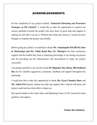ACKNOWLEDGEMENTS
On the completion of my project entitled, “Industrial Marketing and Promotion
Strategies of TIL Limited”, I would like to take the opportunity to express our
sincere gratitude towards the people who have been of great help and support in
making me feel that I can do it. Without their help and concern, I would not have
thought to complete the project successfully.
Before going any further, I would like to thank Mr. Amalangshu Pal (DGM, Sales
& Marketing) and Mr. Tuhin Kanti Ray (Sr. Manager) for their continuous
support and the trouble they took in imparting knowledge to me during our project
and for providing me the infrastructure and environment to make my project
successful.
I am deeply grateful to my Faculty Guide Dr Dipankar Dey (Dean, IBS Kolkata)
Dey for his valuable suggestions, comments, feedback and support throughout the
internship.
I would also like to take this opportunity to thank Mr. Gyan Chandra Shaw and
Mr. Saheb Pal because without the help and support that I shared with them, the
project could not have been able to shape out.
My special thanks to the entire Sales and Marketing Team of TIL Limited for their
guidance and support.
Nishant Rao Boddeda
 