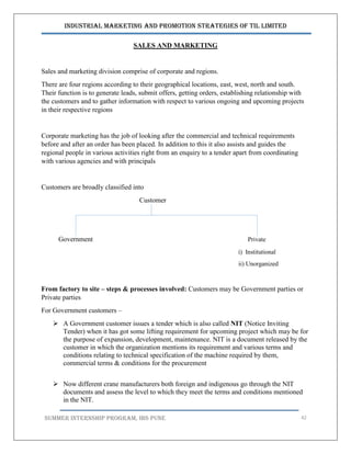 Industrial Marketing and Promotion Strategies of TIL Limited
SUMMER INTERNSHIP PROGRAM, IBS PUNE 42
SALES AND MARKETING
Sales and marketing division comprise of corporate and regions.
There are four regions according to their geographical locations, east, west, north and south.
Their function is to generate leads, submit offers, getting orders, establishing relationship with
the customers and to gather information with respect to various ongoing and upcoming projects
in their respective regions
Corporate marketing has the job of looking after the commercial and technical requirements
before and after an order has been placed. In addition to this it also assists and guides the
regional people in various activities right from an enquiry to a tender apart from coordinating
with various agencies and with principals
Customers are broadly classified into
Customer
Government Private
i) Institutional
ii) Unorganized
From factory to site – steps & processes involved: Customers may be Government parties or
Private parties
For Government customers –
 A Government customer issues a tender which is also called NIT (Notice Inviting
Tender) when it has got some lifting requirement for upcoming project which may be for
the purpose of expansion, development, maintenance. NIT is a document released by the
customer in which the organization mentions its requirement and various terms and
conditions relating to technical specification of the machine required by them,
commercial terms & conditions for the procurement
 Now different crane manufacturers both foreign and indigenous go through the NIT
documents and assess the level to which they meet the terms and conditions mentioned
in the NIT.
 