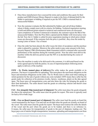 Industrial Marketing and Promotion Strategies of TIL Limited
SUMMER INTERNSHIP PROGRAM, IBS PUNE 43
 Once these manufacturers have assessed the terms and conditions they quote for their
product and EMD (Earnest Money Deposit) is made in the form of demand draft by the
bidder to participate in bidding if required as per the NIT. EMD is returned back to
unsuccessful bidders
 Now the customer evaluates the Bid submitted by bidders and call all those bidders
whom it thinks comply most with its criteria, for bidding. Technical negotiation meeting
is held and different points related to technical and commercial terms are discussed.
Upon completion of Techno-Commercial evaluation, the customer rejects the Bid of the
unsuccessful bidders. Next the Price Bid is opened and the Bidder with lowest price wins
the bid. Now the L1 bidder is called for price negotiation meeting in which price related
issues are discussed. If the customer feels the price is justified , they close the tender by
issuing Letter of Intent / Fax of Intent
 Once the order has been placed, the seller issues the letter of acceptance and the purchase
order is placed by customer. Moreover the seller needs to pay some amount in the form
Security Deposit, PBG (Performance Bank Guarantee) which is returned after successful
performance of the machine during the warranty period. Now the seller must deliver the
machine within the delivery period as per the NIT or as decided during the course of
discussion
 Once the machine is ready to be delivered to the customer, it is delivered based on the
terms agreed upon by both the parties. In case of imported products following terms
apply to delivery of the machine
EXW – Ex Works (named place of delivery)-The seller makes the goods available at its
premises. The buyer is responsible for uploading. This term places the maximum obligation on the
buyer and minimum obligations on the seller. The Ex Works term is often used when making an
initial quotation for the sale of goods without any costs included. EXW means that a seller has the
goods ready for collection at his premises (works, factory, warehouse, plant) on the date agreed
upon. The buyer pays all transportation costs and also bears the risks for bringing the goods to
their final destination. The seller doesn't load the goods on collecting vehicles and doesn't clear
them for export.
FAS – free alongside Ship (named port of shipment) The seller must place the goods alongside
the ship at the named port. The seller must clear the goods for export. This term is typically used
for heavy-lift or bulk cargo
FOB – Free on Board (named port of shipment) The seller must load the goods on board the
vessel nominated by the buyer. Cost and risk are divided when the goods are actually on board of
the vessel. The seller must clear the goods for export. The buyer must instruct the seller the details
of the vessel and the port where the goods are to be loaded, and there is no reference to.
It means, the seller pays for transportation of goods to the port of shipment, loading cost. The
buyer pays cost of marine freight transportation, insurance, uploading and transportation cost from
 
