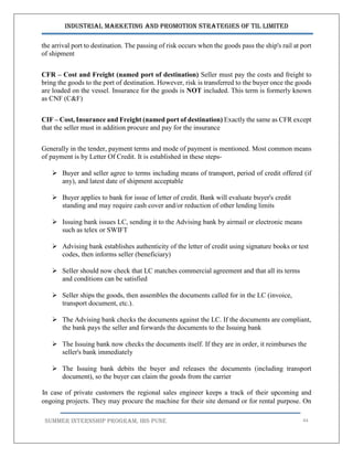 Industrial Marketing and Promotion Strategies of TIL Limited
SUMMER INTERNSHIP PROGRAM, IBS PUNE 44
the arrival port to destination. The passing of risk occurs when the goods pass the ship's rail at port
of shipment
CFR – Cost and Freight (named port of destination) Seller must pay the costs and freight to
bring the goods to the port of destination. However, risk is transferred to the buyer once the goods
are loaded on the vessel. Insurance for the goods is NOT included. This term is formerly known
as CNF (C&F)
CIF – Cost, Insurance and Freight (named port of destination) Exactly the same as CFR except
that the seller must in addition procure and pay for the insurance
Generally in the tender, payment terms and mode of payment is mentioned. Most common means
of payment is by Letter Of Credit. It is established in these steps-
 Buyer and seller agree to terms including means of transport, period of credit offered (if
any), and latest date of shipment acceptable
 Buyer applies to bank for issue of letter of credit. Bank will evaluate buyer's credit
standing and may require cash cover and/or reduction of other lending limits
 Issuing bank issues LC, sending it to the Advising bank by airmail or electronic means
such as telex or SWIFT
 Advising bank establishes authenticity of the letter of credit using signature books or test
codes, then informs seller (beneficiary)
 Seller should now check that LC matches commercial agreement and that all its terms
and conditions can be satisfied
 Seller ships the goods, then assembles the documents called for in the LC (invoice,
transport document, etc.).
 The Advising bank checks the documents against the LC. If the documents are compliant,
the bank pays the seller and forwards the documents to the Issuing bank
 The Issuing bank now checks the documents itself. If they are in order, it reimburses the
seller's bank immediately
 The Issuing bank debits the buyer and releases the documents (including transport
document), so the buyer can claim the goods from the carrier
In case of private customers the regional sales engineer keeps a track of their upcoming and
ongoing projects. They may procure the machine for their site demand or for rental purpose. On
 
