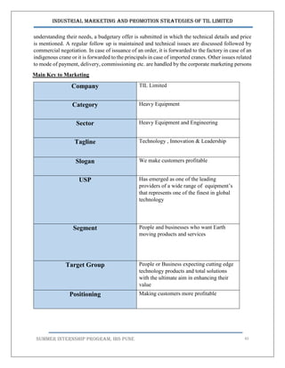 Industrial Marketing and Promotion Strategies of TIL Limited
SUMMER INTERNSHIP PROGRAM, IBS PUNE 45
understanding their needs, a budgetary offer is submitted in which the technical details and price
is mentioned. A regular follow up is maintained and technical issues are discussed followed by
commercial negotiation. In case of issuance of an order, it is forwarded to the factory in case of an
indigenous crane or it is forwarded to the principals in case of imported cranes. Other issues related
to mode of payment, delivery, commissioning etc. are handled by the corporate marketing persons
Main Key to Marketing
Company TIL Limited
Category Heavy Equipment
Sector Heavy Equipment and Engineering
Tagline Technology , Innovation & Leadership
Slogan We make customers profitable
USP Has emerged as one of the leading
providers of a wide range of equipment’s
that represents one of the finest in global
technology
Segment People and businesses who want Earth
moving products and services
Target Group People or Business expecting cutting edge
technology products and total solutions
with the ultimate aim in enhancing their
value
Positioning Making customers more profitable
 