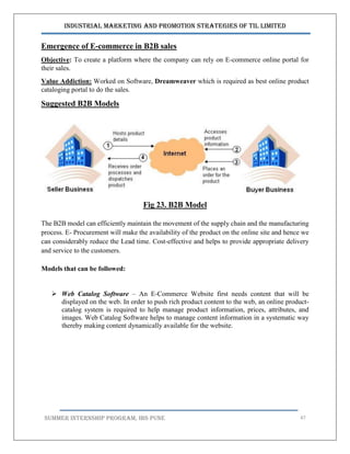 Industrial Marketing and Promotion Strategies of TIL Limited
SUMMER INTERNSHIP PROGRAM, IBS PUNE 47
Emergence of E-commerce in B2B sales
Objective: To create a platform where the company can rely on E-commerce online portal for
their sales.
Value Addiction: Worked on Software, Dreamweaver which is required as best online product
cataloging portal to do the sales.
Suggested B2B Models
Fig 23. B2B Model
The B2B model can efficiently maintain the movement of the supply chain and the manufacturing
process. E- Procurement will make the availability of the product on the online site and hence we
can considerably reduce the Lead time. Cost-effective and helps to provide appropriate delivery
and service to the customers.
Models that can be followed:
 Web Catalog Software – An E-Commerce Website first needs content that will be
displayed on the web. In order to push rich product content to the web, an online product-
catalog system is required to help manage product information, prices, attributes, and
images. Web Catalog Software helps to manage content information in a systematic way
thereby making content dynamically available for the website.
 