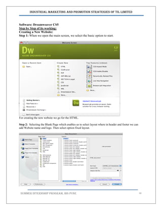 Industrial Marketing and Promotion Strategies of TIL Limited
SUMMER INTERNSHIP PROGRAM, IBS PUNE 48
Software: Dreamweaver CS5
Step by Step of its working:
Creating a New Website:
Step 1: When we open the main screen, we select the basic option to start.
For creating the new website we go for the HTML.
Step 2: Selecting the Blank Page which enables us to select layout where in header and footer we can
add Website name and logo. Then select option fixed layout.
 