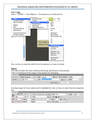Industrial Marketing and Promotion Strategies of TIL Limited
SUMMER INTERNSHIP PROGRAM, IBS PUNE 49
Step 3: Lists
Insert--‐>HTML--‐>Text Objects--‐>Unordered List or Ordered List.
Now we have to make the table list for the products we want to include
Step 4:
This table includes the entire technical and design specification of the product.
Links or destination of the images of the product for cataloging
Inserting image for Insert option and to highlight the Link we have to select from the properties
box.
 