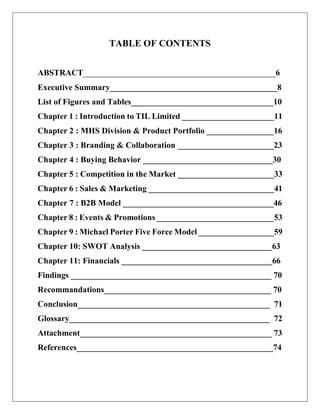 TABLE OF CONTENTS
ABSTRACT______________________________________________6
Executive Summary________________________________________8
List of Figures and Tables__________________________________10
Chapter 1 : Introduction to TIL Limited ______________________11
Chapter 2 : MHS Division & Product Portfolio ________________16
Chapter 3 : Branding & Collaboration _______________________23
Chapter 4 : Buying Behavior _______________________________30
Chapter 5 : Competition in the Market _______________________33
Chapter 6 : Sales & Marketing ______________________________41
Chapter 7 : B2B Model ____________________________________46
Chapter 8 : Events & Promotions ____________________________53
Chapter 9 : Michael Porter Five Force Model __________________59
Chapter 10: SWOT Analysis _______________________________63
Chapter 11: Financials ____________________________________66
Findings ________________________________________________ 70
Recommandations________________________________________ 70
Conclusion______________________________________________ 71
Glossary________________________________________________ 72
Attachment______________________________________________ 73
References_______________________________________________74
 